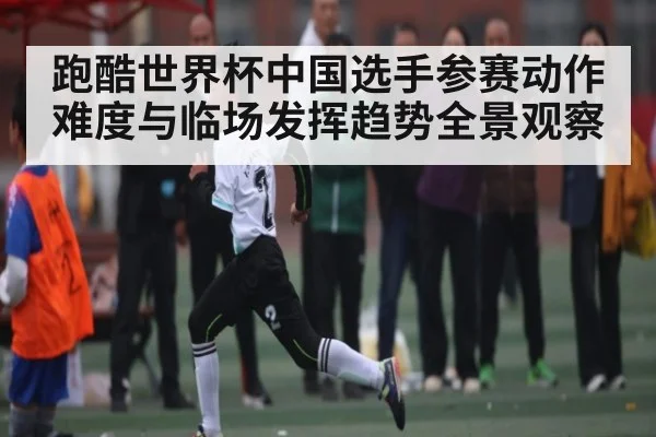 跑酷世界杯中国选手参赛动作难度与临场发挥趋势全景观察