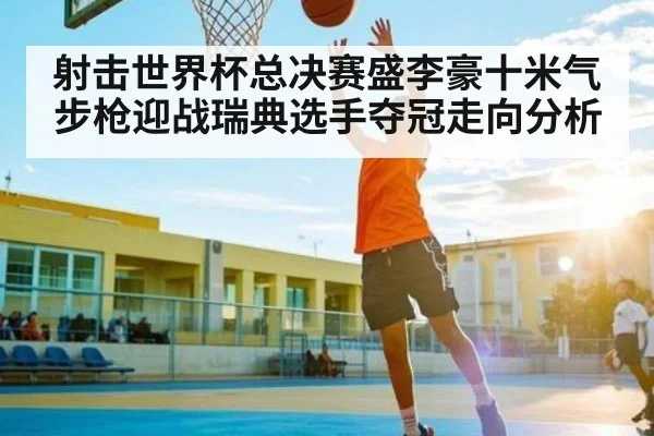 射击世界杯总决赛盛李豪十米气步枪迎战瑞典选手夺冠走向分析